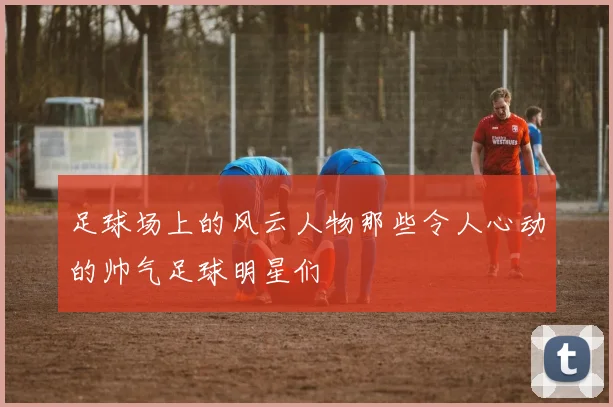 足球场上的风云人物那些令人心动的帅气足球明星们