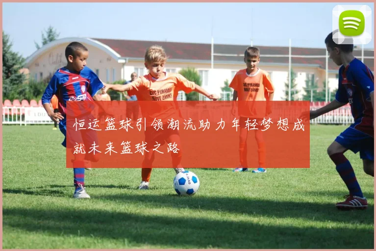 恒运篮球引领潮流助力年轻梦想成就未来篮球之路