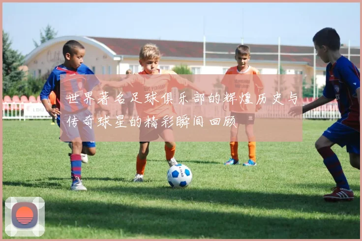世界著名足球俱乐部的辉煌历史与传奇球星的精彩瞬间回顾