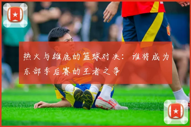 热火与雄鹿的篮球对决：谁将成为东部季后赛的王者之争
