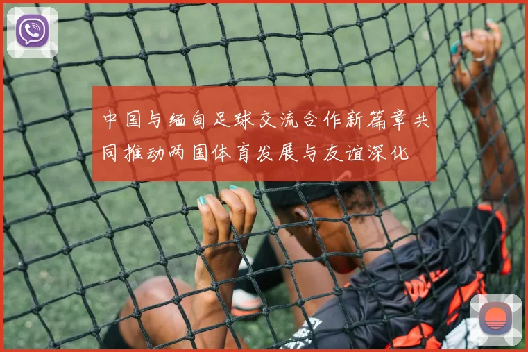 中国与缅甸足球交流合作新篇章共同推动两国体育发展与友谊深化