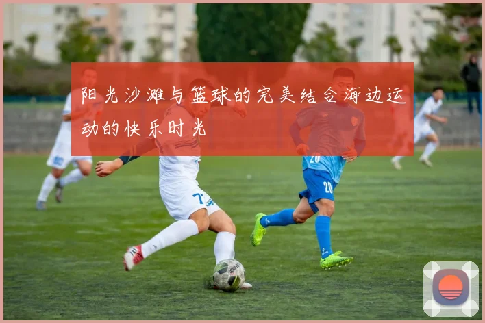 阳光沙滩与篮球的完美结合海边运动的快乐时光