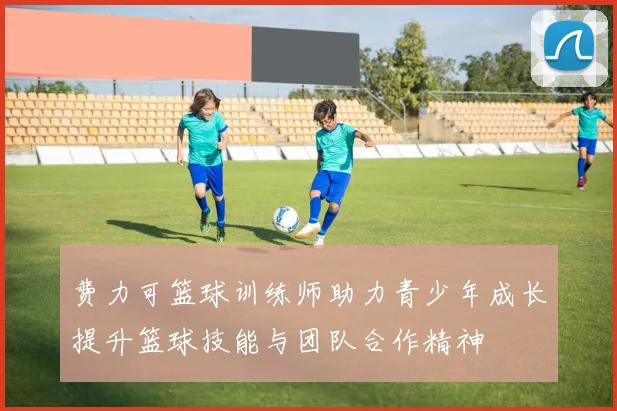 费力可篮球训练师助力青少年成长提升篮球技能与团队合作精神