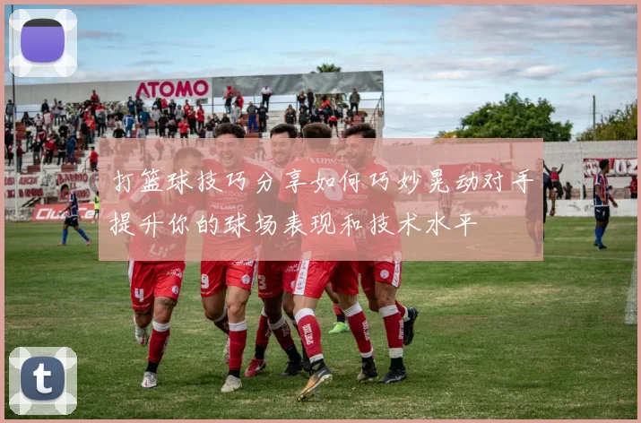 打篮球技巧分享如何巧妙晃动对手提升你的球场表现和技术水平